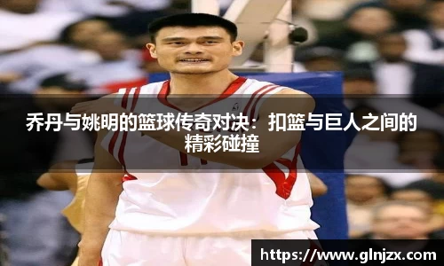 乔丹与姚明的篮球传奇对决：扣篮与巨人之间的精彩碰撞