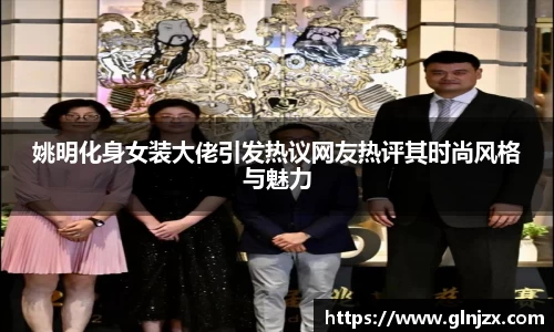 姚明化身女装大佬引发热议网友热评其时尚风格与魅力