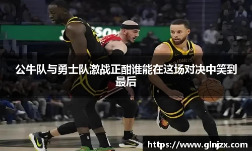 公牛队与勇士队激战正酣谁能在这场对决中笑到最后