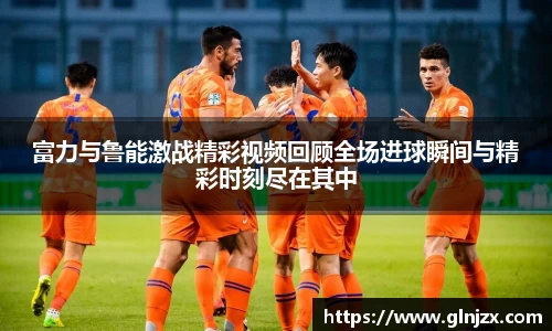 富力与鲁能激战精彩视频回顾全场进球瞬间与精彩时刻尽在其中